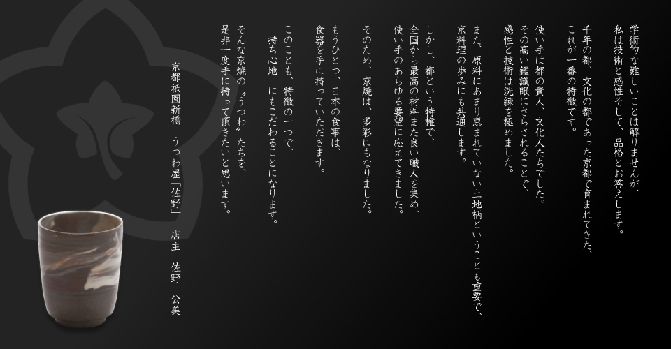 学術的な難しいことは解りませんが、私は技術と感性そして、品格とお答えします。

千年の都、文化の都であった京都で育まれてきた、これが一番の特徴です。

使い手は都の貴人、文化人たちでした。
その高い鑑識眼にさらされることで、感性と技術は洗練を極めました。

また、原料にあまり恵まれていない土地柄ということも重要で、
京料理の歩みにも共通します。

しかし、都という特権で、全国から最高の材料また良い職人を集め、使い手のあらゆる要望に応えてきました。

そのため、京焼は、多彩にもなりました。

もうひとつ、日本の食事は、食器を手に持っていただきます。

このことも、特徴の一つで、「持ち心地」にもこだわることになります。

そんな京焼の“うつわ”たちを、是非一度手に持って頂きたいと思います。

京都祇園新橋　うつわ屋「佐野」　店主　佐野 公美