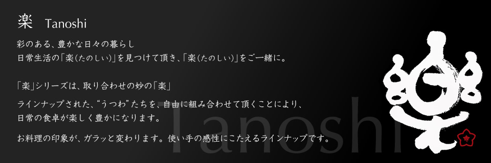 楽　Tanoshi
彩のある、豊かな日々の暮らし
日常生活の「楽（たのしい）」を見つけて頂き、「楽（たのしい）」をご一緒に。
「楽」シリーズは、取り合わせの妙の「楽」
ラインナップされた、“うつわ”たちを、自由に組み合わせて頂くことにより、
日常の食卓が楽しく豊かになります。
お料理の印象が、ガラッと変わります。使い手の感性にこたえるラインナップです。